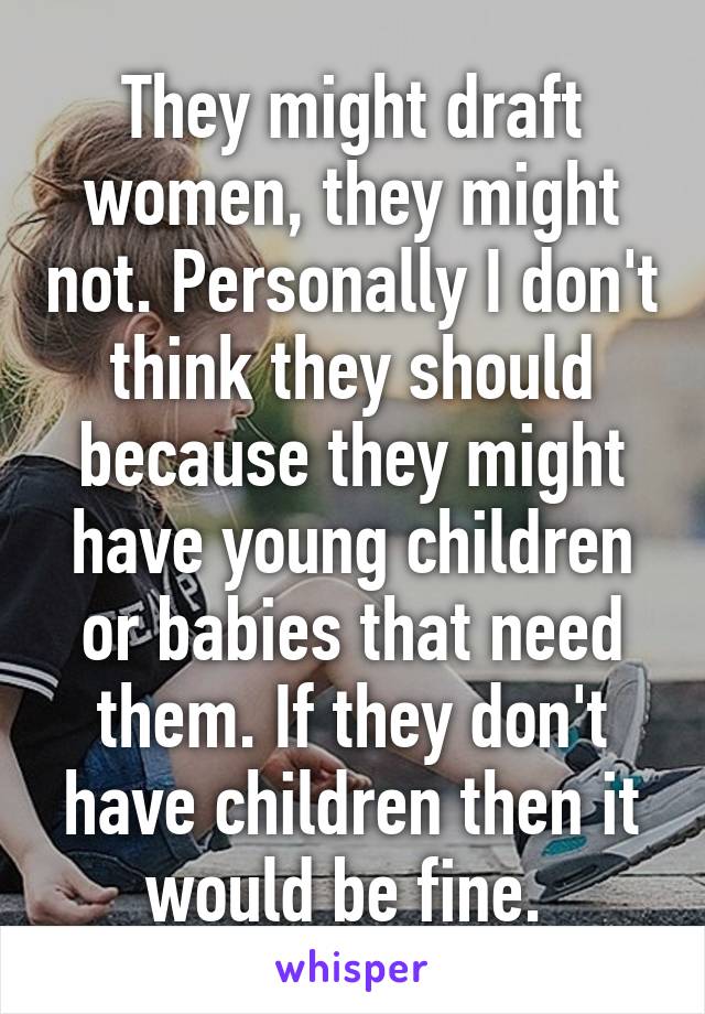 They might draft women, they might not. Personally I don't think they should because they might have young children or babies that need them. If they don't have children then it would be fine. 