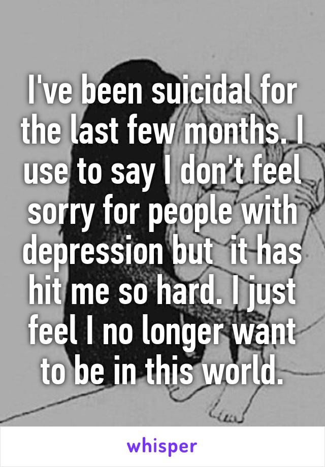 I've been suicidal for the last few months. I use to say I don't feel sorry for people with depression but  it has hit me so hard. I just feel I no longer want to be in this world.