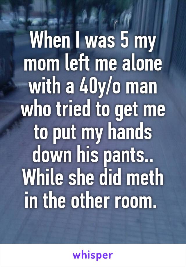 When I was 5 my mom left me alone with a 40y/o man who tried to get me to put my hands down his pants..
While she did meth in the other room. 
 