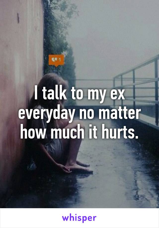 I talk to my ex everyday no matter how much it hurts.