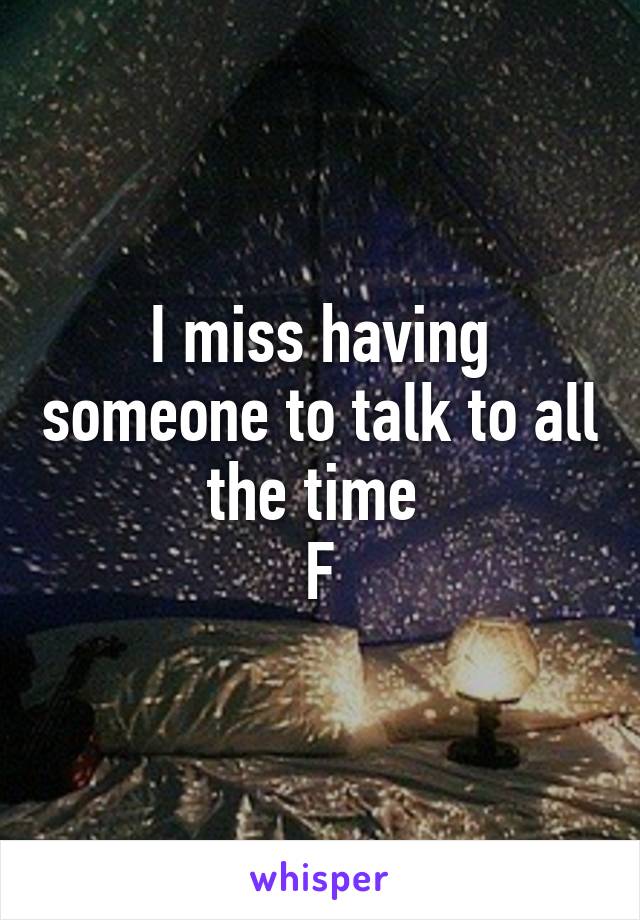 I miss having someone to talk to all the time 
F