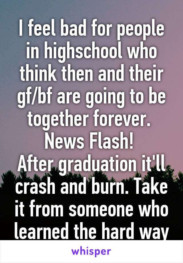 I feel bad for people in highschool who think then and their gf/bf are going to be together forever. 
News Flash! 
After graduation it'll crash and burn. Take it from someone who learned the hard way