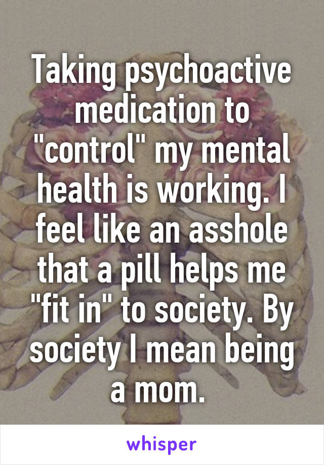 Taking psychoactive medication to "control" my mental health is working. I feel like an asshole that a pill helps me "fit in" to society. By society I mean being a mom. 