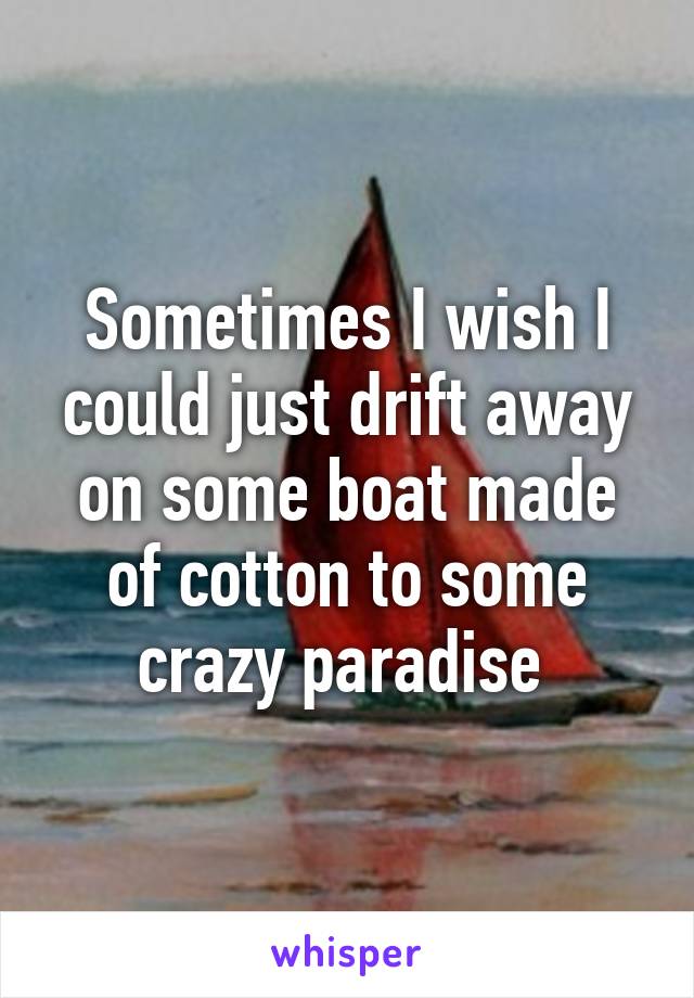 Sometimes I wish I could just drift away on some boat made of cotton to some crazy paradise 