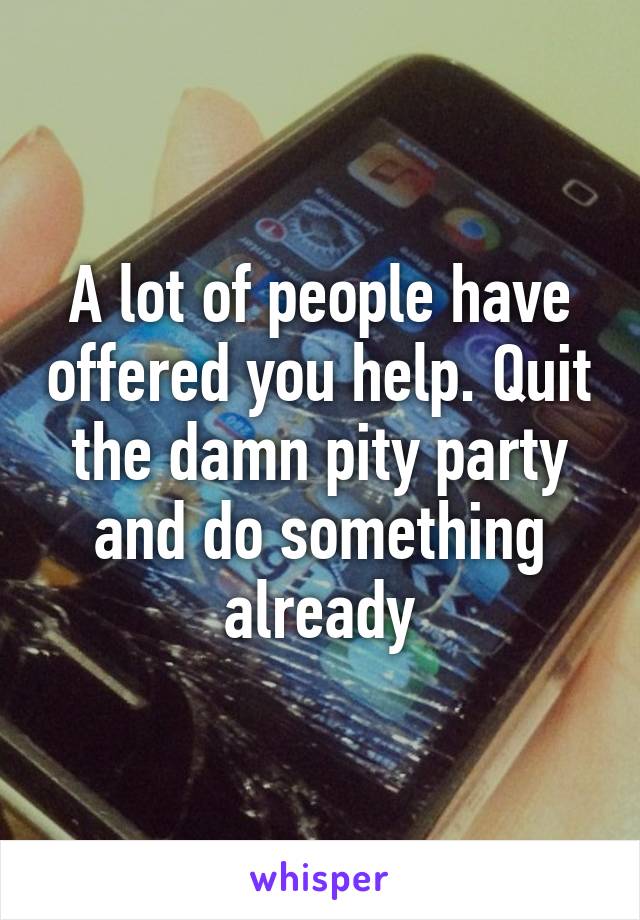 A lot of people have offered you help. Quit the damn pity party and do something already