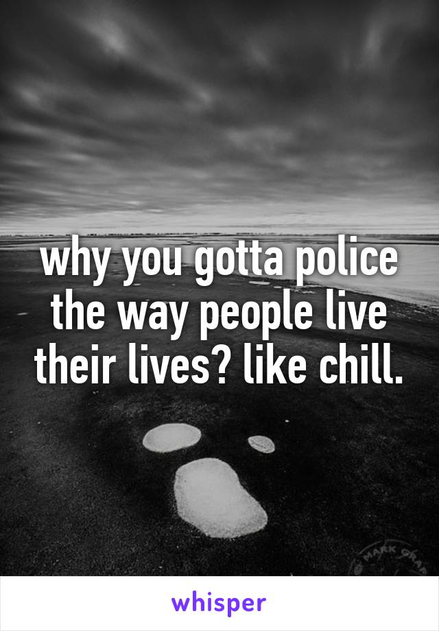 why you gotta police the way people live their lives? like chill.