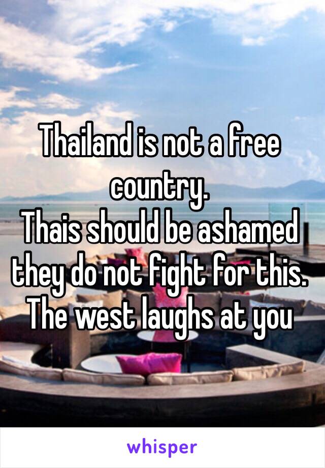 Thailand is not a free country. 
Thais should be ashamed they do not fight for this. The west laughs at you 