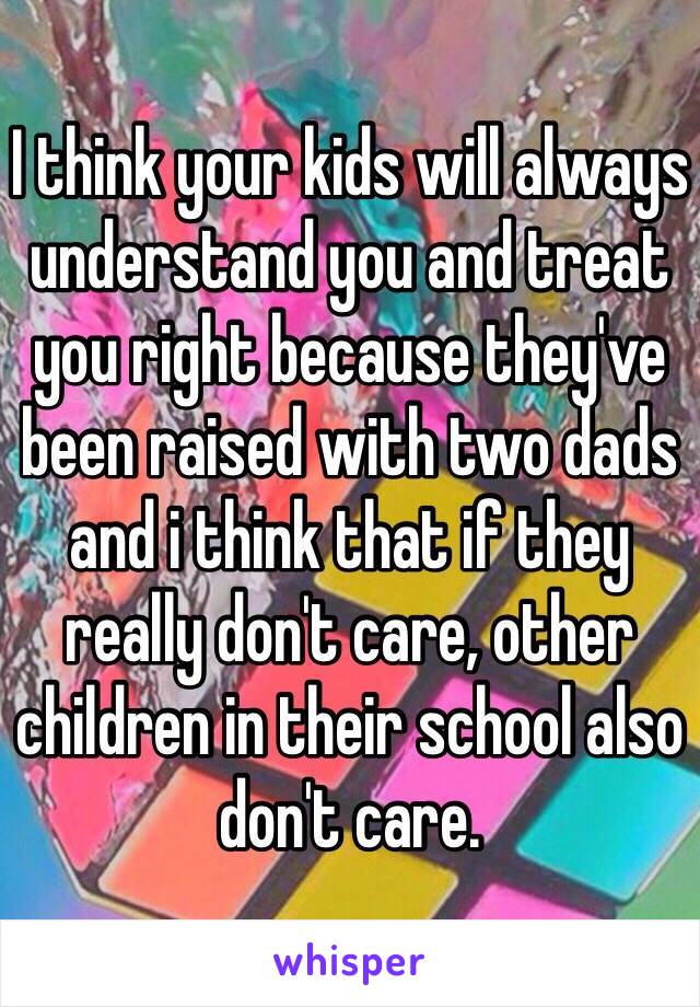 I think your kids will always understand you and treat you right because they've been raised with two dads and i think that if they really don't care, other children in their school also don't care.
