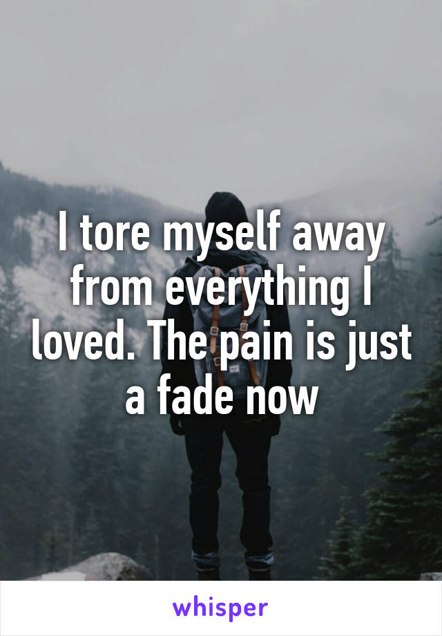 I tore myself away from everything I loved. The pain is just a fade now