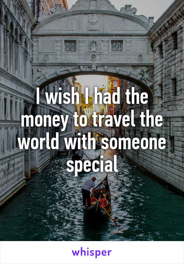 I wish I had the money to travel the world with someone special