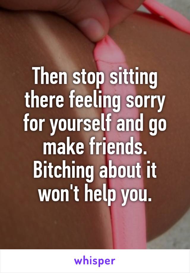 Then stop sitting there feeling sorry for yourself and go make friends. Bitching about it won't help you.