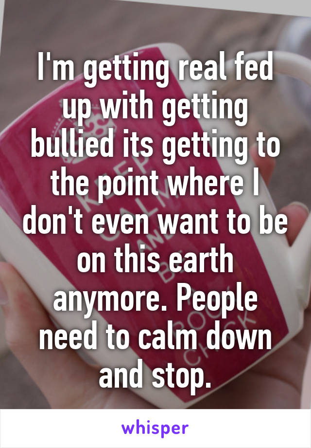 I'm getting real fed up with getting bullied its getting to the point where I don't even want to be on this earth anymore. People need to calm down and stop.