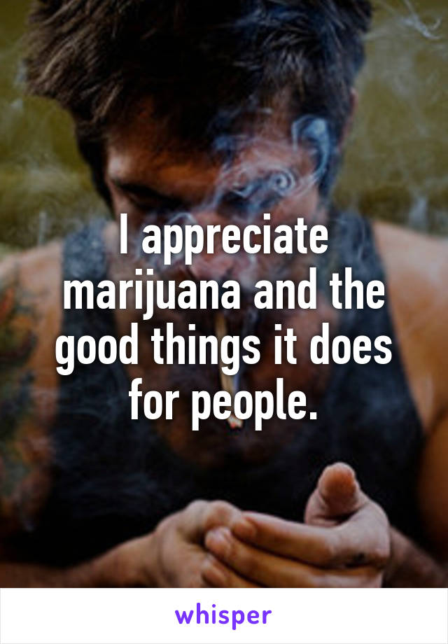 I appreciate marijuana and the good things it does for people.