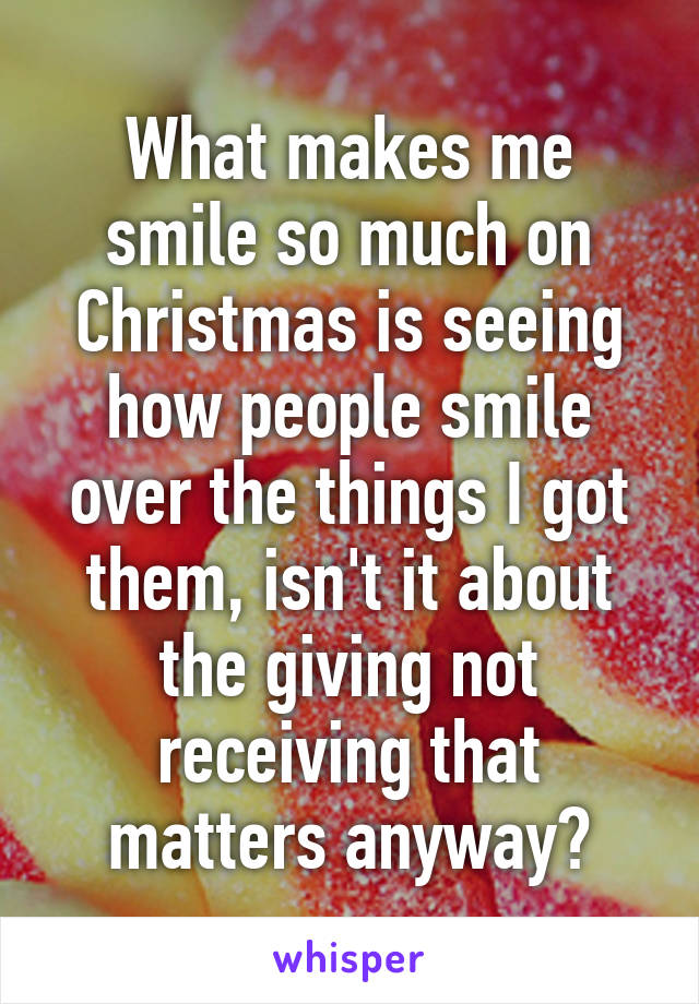 What makes me smile so much on Christmas is seeing how people smile over the things I got them, isn't it about the giving not receiving that matters anyway?