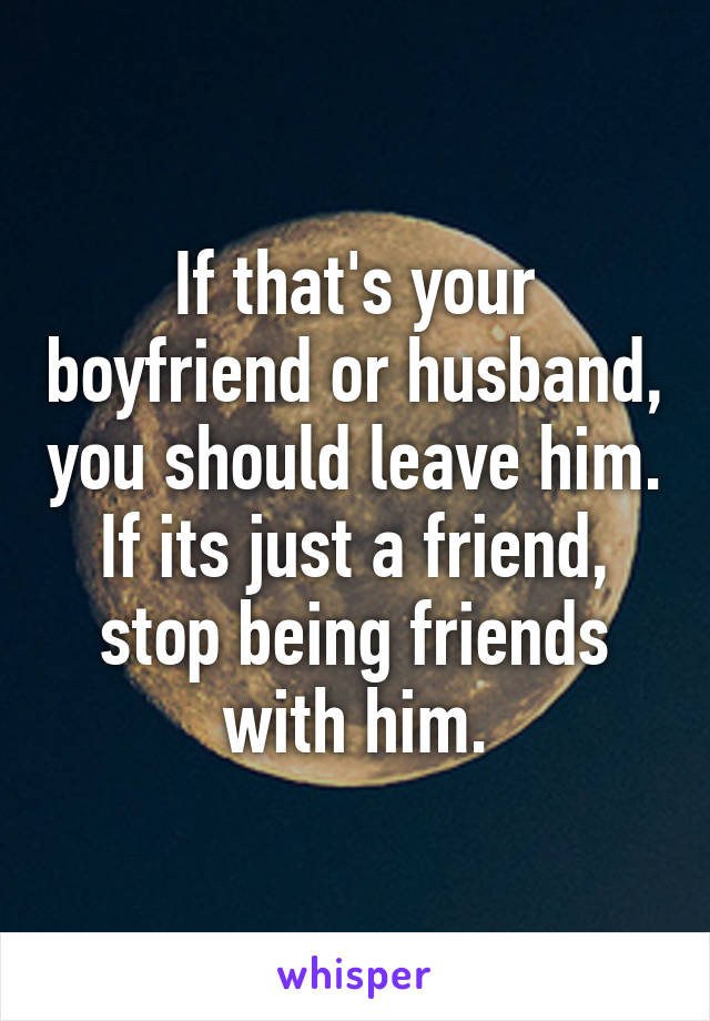 If that's your boyfriend or husband, you should leave him. If its just a friend, stop being friends with him.