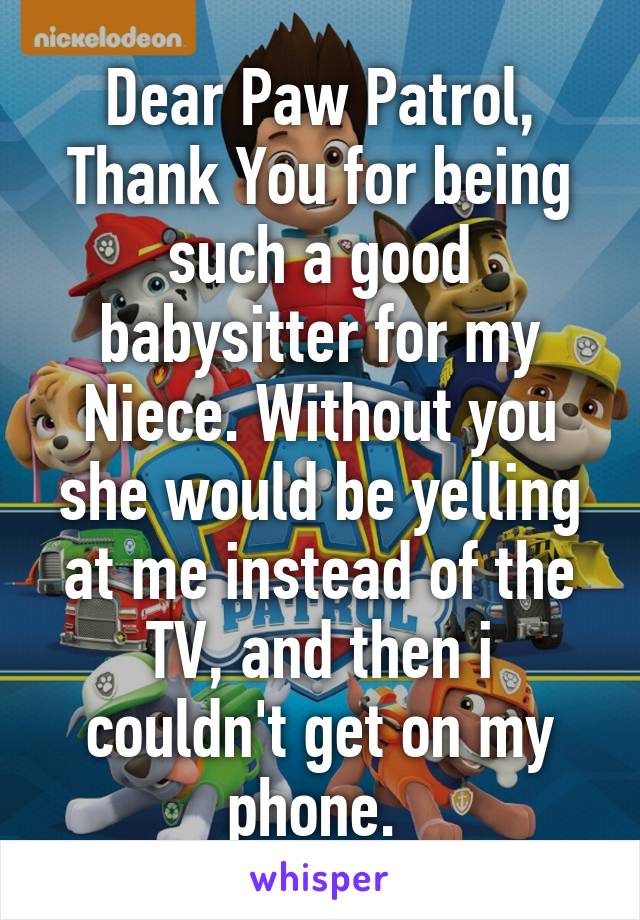 Dear Paw Patrol, Thank You for being such a good babysitter for my Niece. Without you she would be yelling at me instead of the TV, and then i couldn't get on my phone. 