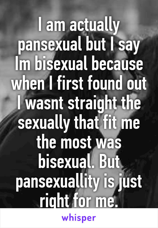 I am actually pansexual but I say Im bisexual because when I first found out I wasnt straight the sexually that fit me the most was bisexual. But pansexuallity is just right for me.