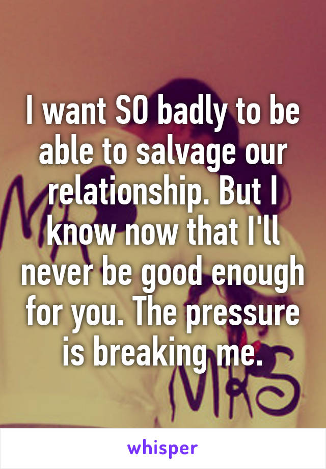 I want SO badly to be able to salvage our relationship. But I know now that I'll never be good enough for you. The pressure is breaking me.