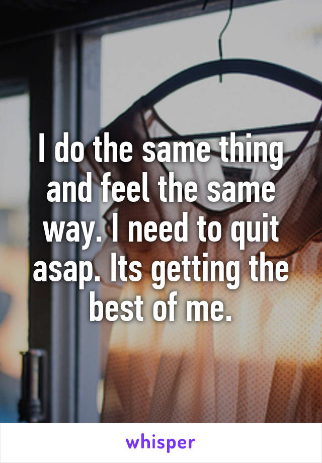 I do the same thing and feel the same way. I need to quit asap. Its getting the best of me.