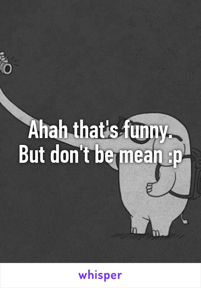 Ahah that's funny.
But don't be mean :p