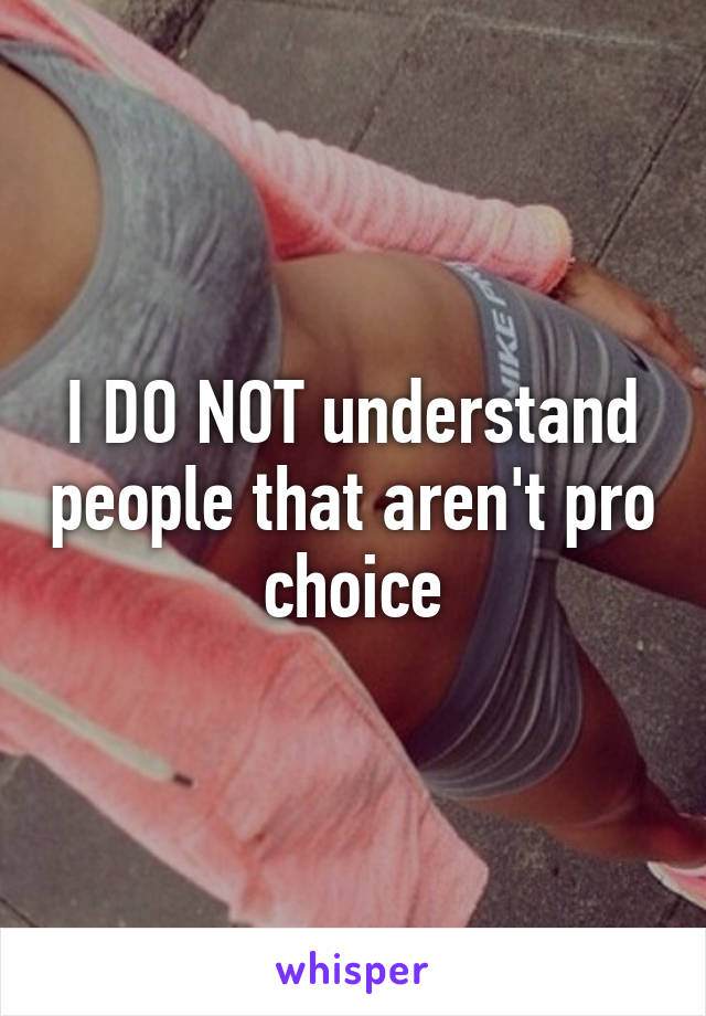 I DO NOT understand people that aren't pro choice