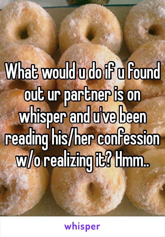 What would u do if u found out ur partner is on whisper and u've been reading his/her confession w/o realizing it? Hmm..