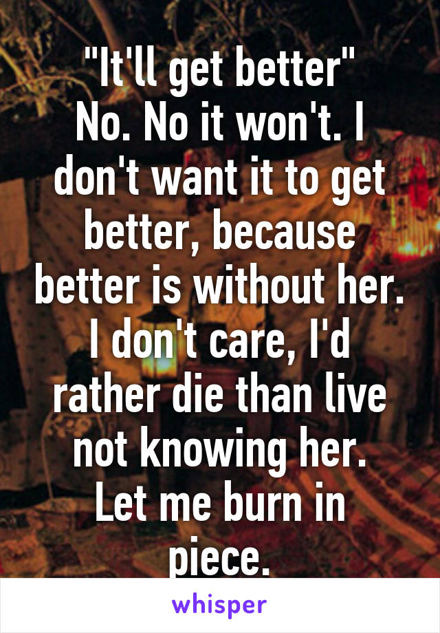 "It'll get better"
No. No it won't. I don't want it to get better, because better is without her.
I don't care, I'd rather die than live not knowing her.
Let me burn in piece.