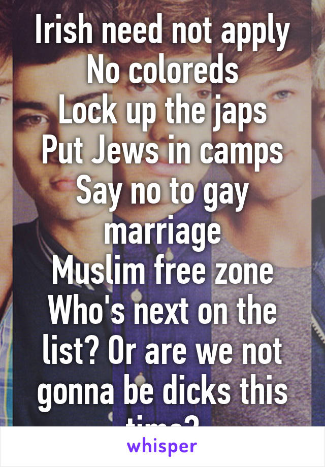 Irish need not apply
No coloreds
Lock up the japs
Put Jews in camps
Say no to gay marriage
Muslim free zone
Who's next on the list? Or are we not gonna be dicks this time?