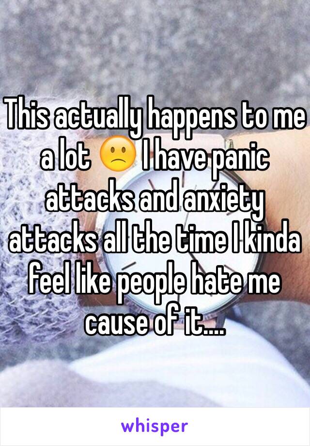 This actually happens to me a lot 🙁 I have panic attacks and anxiety attacks all the time I kinda feel like people hate me cause of it....