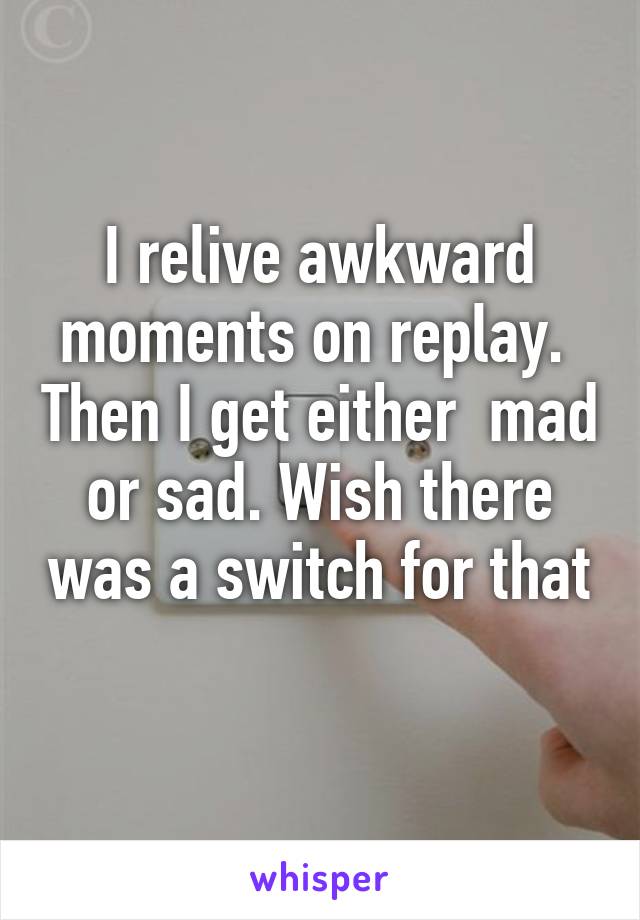 I relive awkward moments on replay.  Then I get either  mad or sad. Wish there was a switch for that 