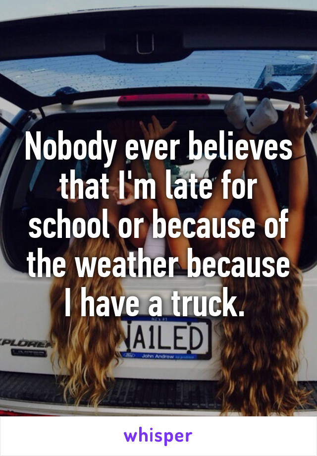 Nobody ever believes that I'm late for school or because of the weather because I have a truck. 