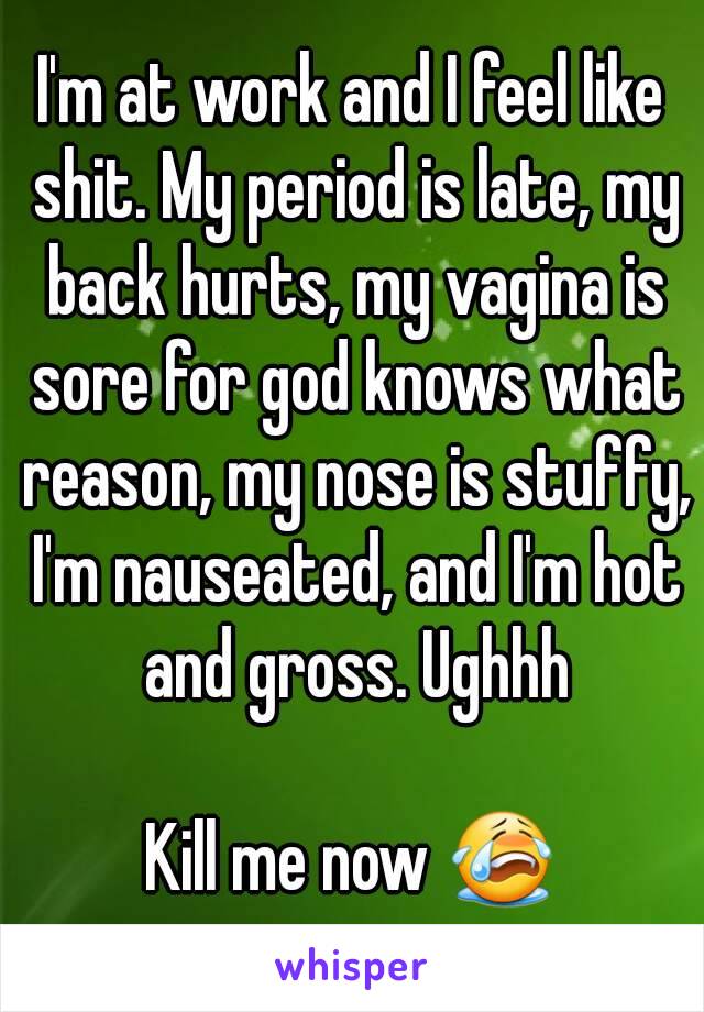 I'm at work and I feel like shit. My period is late, my back hurts, my vagina is sore for god knows what reason, my nose is stuffy, I'm nauseated, and I'm hot and gross. Ughhh

Kill me now 😭