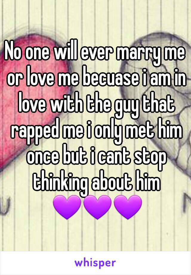 No one will ever marry me or love me becuase i am in love with the guy that rapped me i only met him once but i cant stop thinking about him 💜💜💜