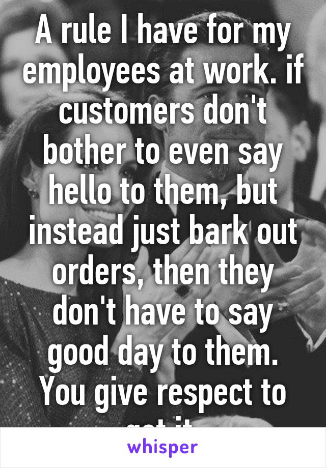 A rule I have for my employees at work. if customers don't bother to even say hello to them, but instead just bark out orders, then they don't have to say good day to them. You give respect to get it.