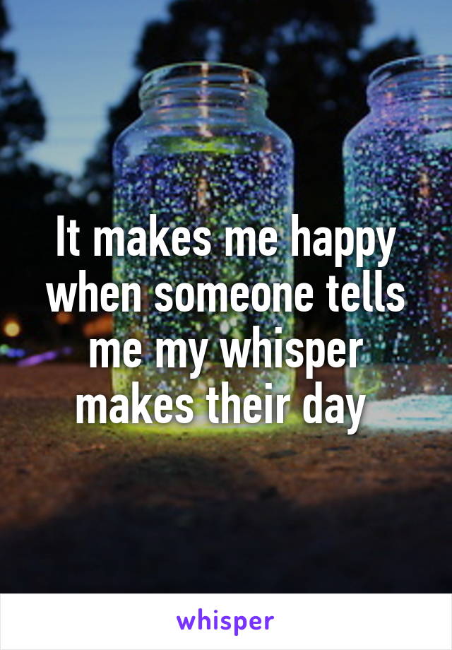 It makes me happy when someone tells me my whisper makes their day 