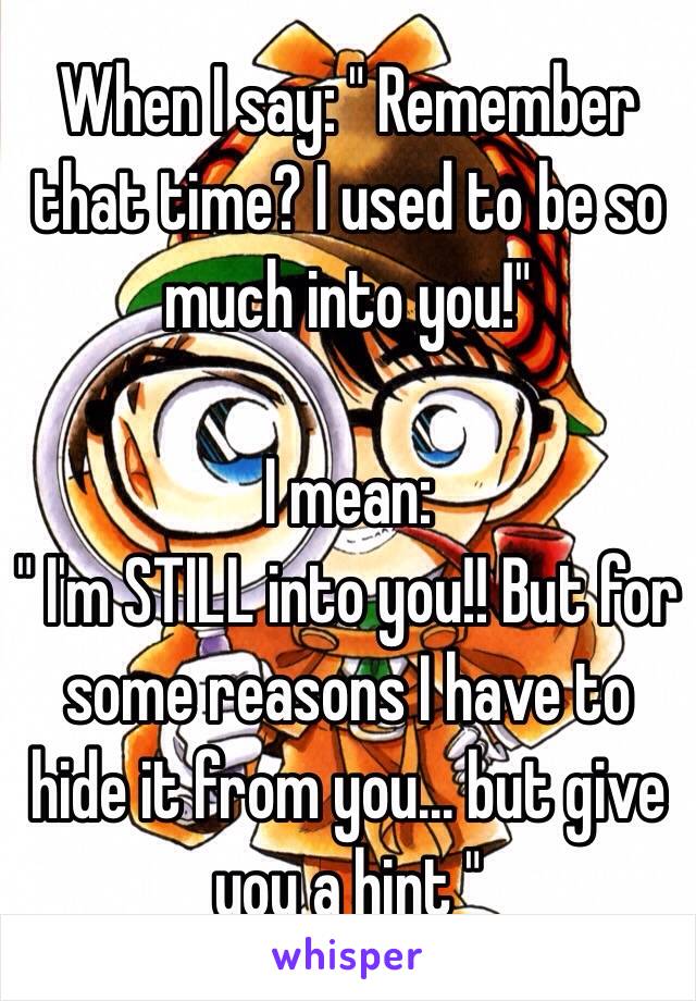 When I say: " Remember that time? I used to be so much into you!"

I mean:
" I'm STILL into you!! But for some reasons I have to hide it from you... but give you a hint "