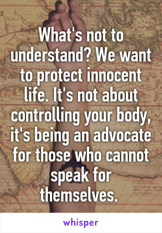 What's not to understand? We want to protect innocent life. It's not about controlling your body, it's being an advocate for those who cannot speak for themselves. 