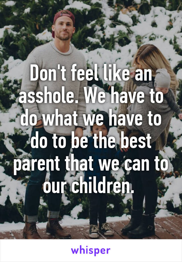 Don't feel like an asshole. We have to do what we have to do to be the best parent that we can to our children. 