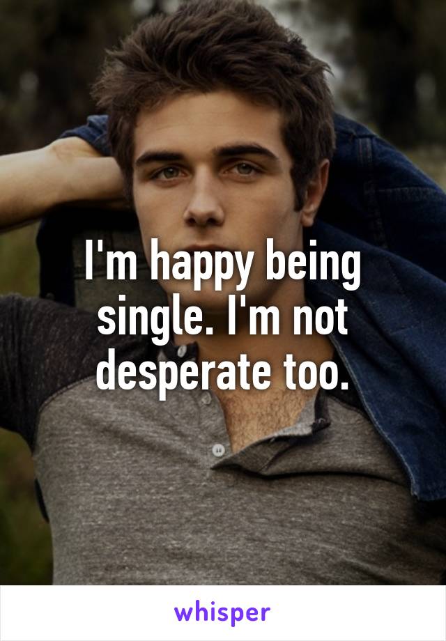 I'm happy being single. I'm not desperate too.