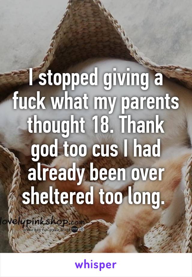 I stopped giving a fuck what my parents thought 18. Thank god too cus I had already been over sheltered too long. 