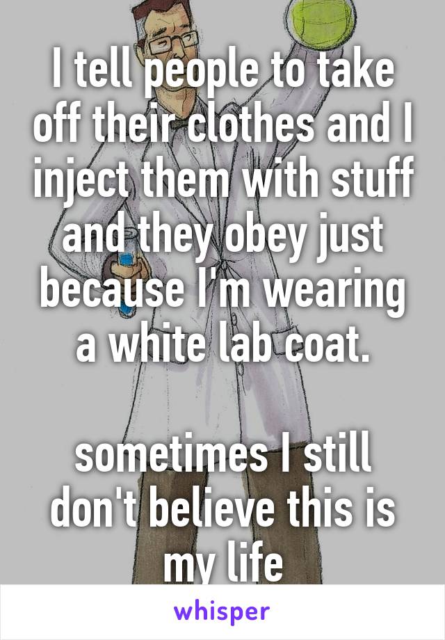 I tell people to take off their clothes and I inject them with stuff and they obey just because I'm wearing a white lab coat.

sometimes I still don't believe this is my life