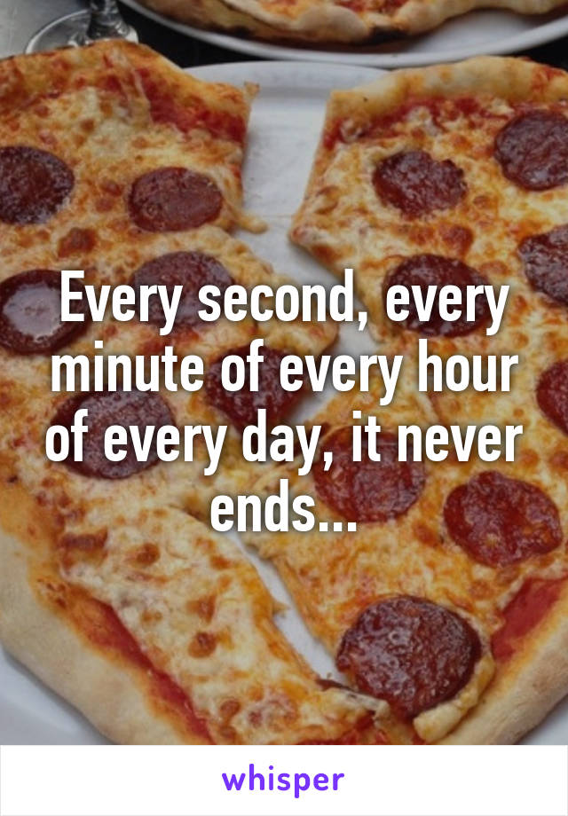 Every second, every minute of every hour of every day, it never ends...