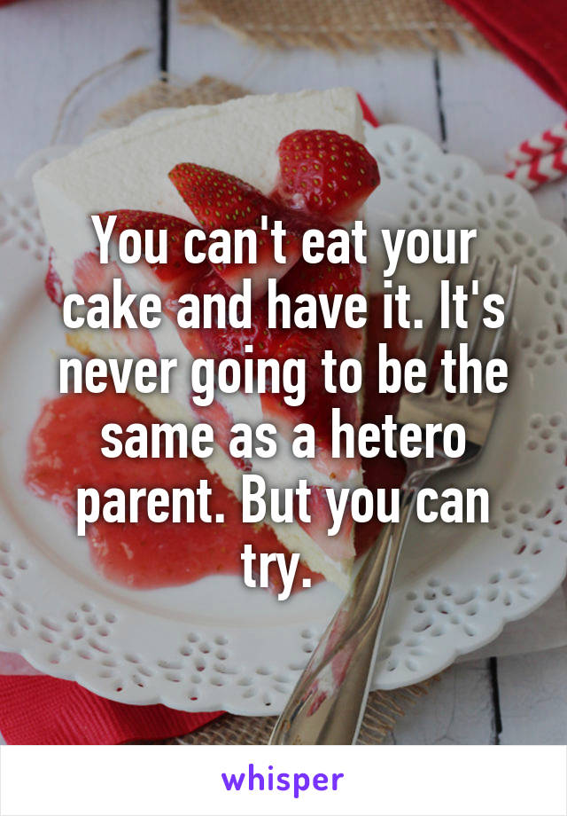 You can't eat your cake and have it. It's never going to be the same as a hetero parent. But you can try. 
