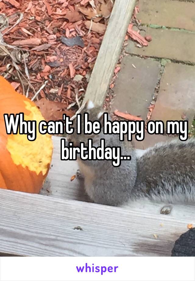 Why can't I be happy on my birthday... 