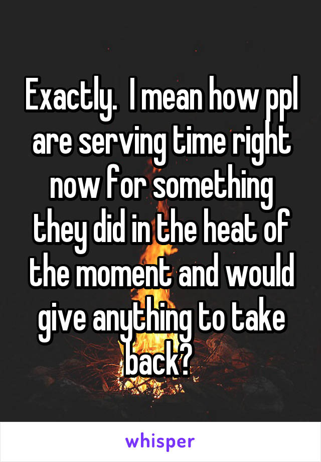 Exactly.  I mean how ppl are serving time right now for something they did in the heat of the moment and would give anything to take back? 