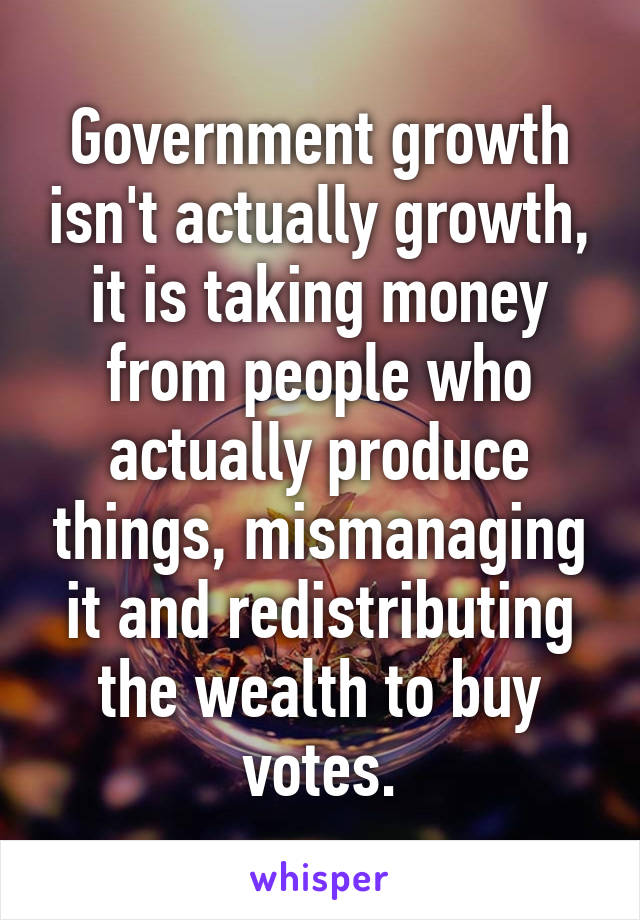 Government growth isn't actually growth, it is taking money from people who actually produce things, mismanaging it and redistributing the wealth to buy votes.