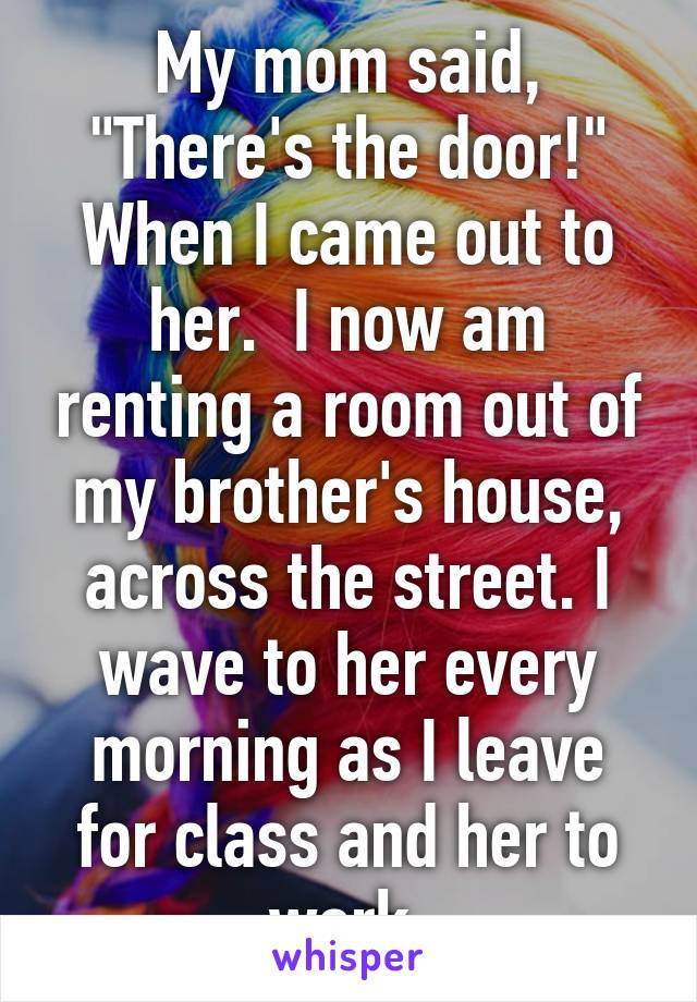 My mom said, "There's the door!" When I came out to her.  I now am renting a room out of my brother's house, across the street. I wave to her every morning as I leave for class and her to work.