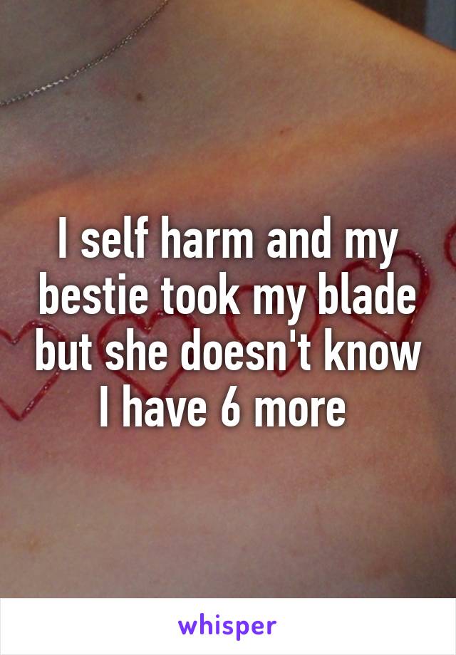 I self harm and my bestie took my blade but she doesn't know I have 6 more 