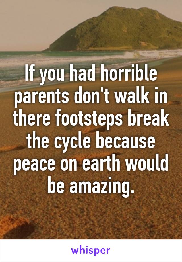 If you had horrible parents don't walk in there footsteps break the cycle because peace on earth would be amazing.