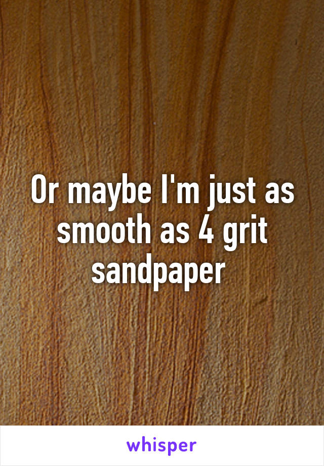 Or maybe I'm just as smooth as 4 grit sandpaper 